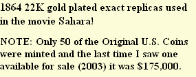 1864 22K gold plated exact replicas used in the movie Sahara! 

NOTE: Only 50 of the Original U.S. Coins were minted and the last time I saw one available for sale (2003) it was $175,000.